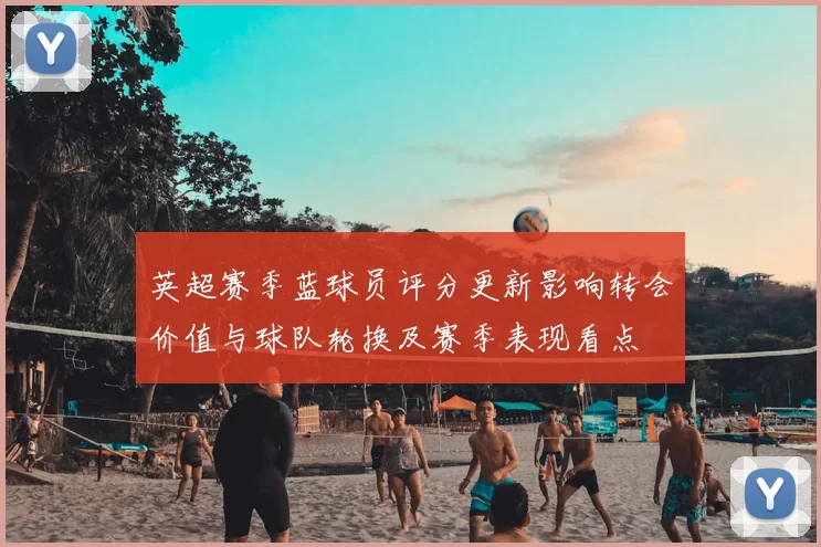 英超赛季蓝球员评分更新影响转会价值与球队轮换及赛季表现看点