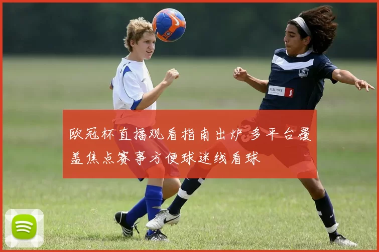 欧冠杯直播观看指南出炉 多平台覆盖焦点赛事方便球迷线看球