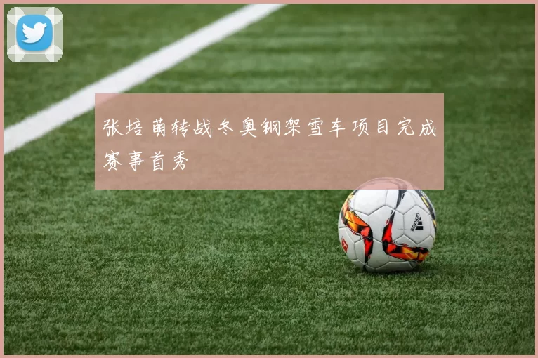 张培萌转战冬奥钢架雪车项目完成赛事首秀
