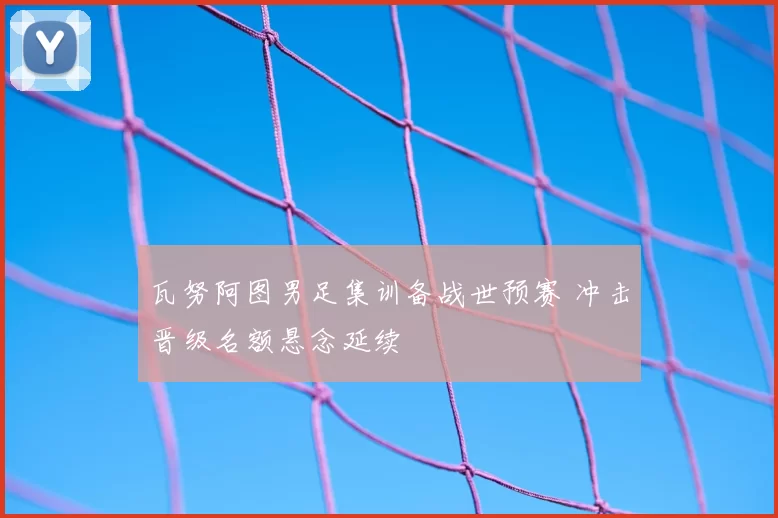 瓦努阿图男足集训备战世预赛 冲击晋级名额悬念延续