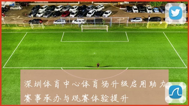 深圳体育中心体育场升级启用助力赛事承办与观赛体验提升