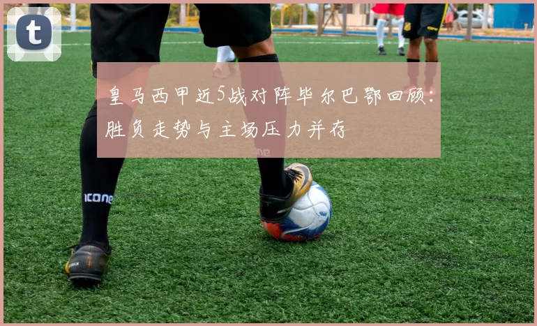 皇马西甲近5战对阵毕尔巴鄂回顾：胜负走势与主场压力并存