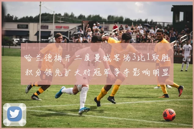 哈兰德梅开二度曼城客场3比1取胜积分领先扩大对冠军争夺影响明显