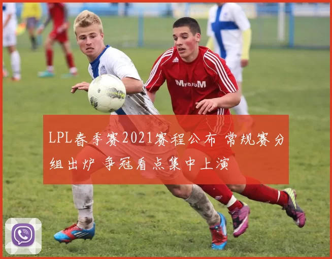 LPL春季赛2021赛程公布 常规赛分组出炉 争冠看点集中上演