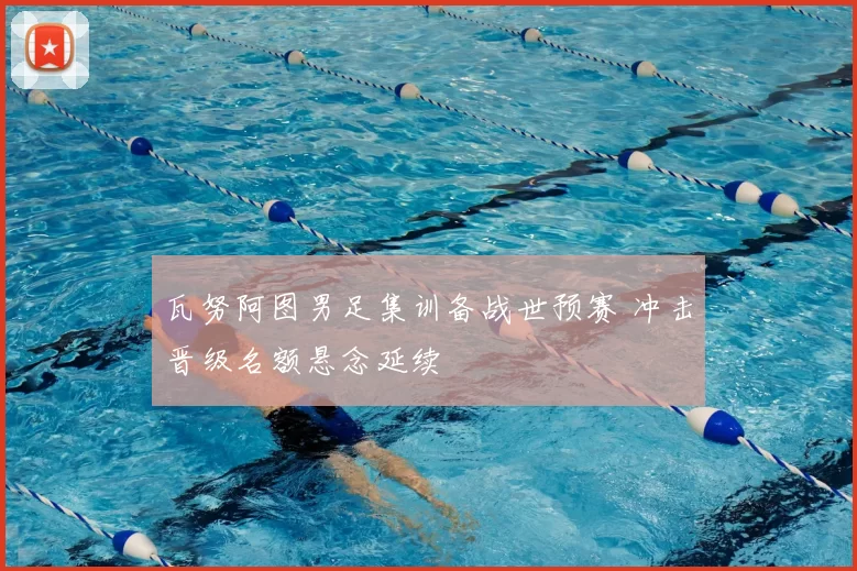 瓦努阿图男足集训备战世预赛 冲击晋级名额悬念延续