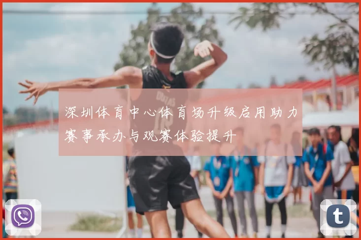 深圳体育中心体育场升级启用助力赛事承办与观赛体验提升