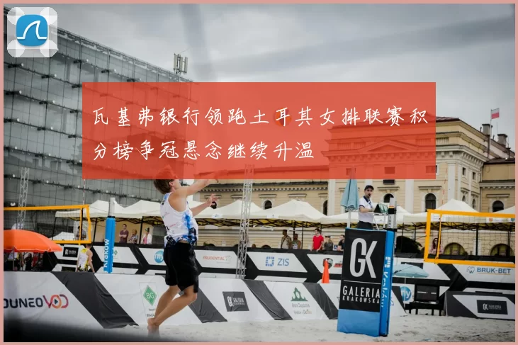 瓦基弗银行领跑土耳其女排联赛积分榜争冠悬念继续升温
