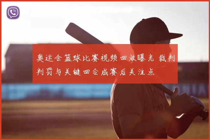 奥运会篮球比赛视频回放曝光 裁判判罚与关键回合成赛后关注点