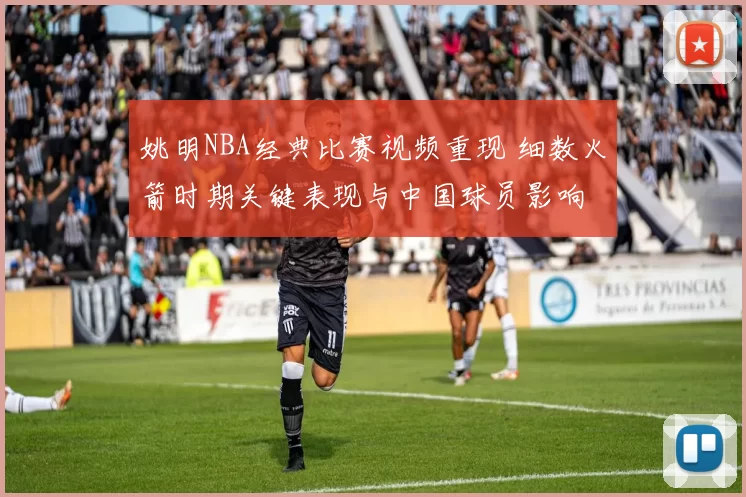 姚明NBA经典比赛视频重现 细数火箭时期关键表现与中国球员影响