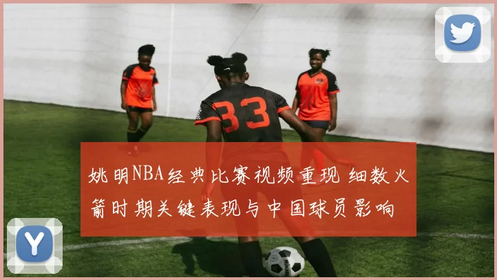 姚明NBA经典比赛视频重现 细数火箭时期关键表现与中国球员影响