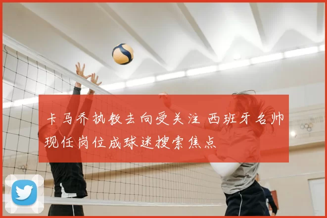 卡马乔执教去向受关注 西班牙名帅现任岗位成球迷搜索焦点