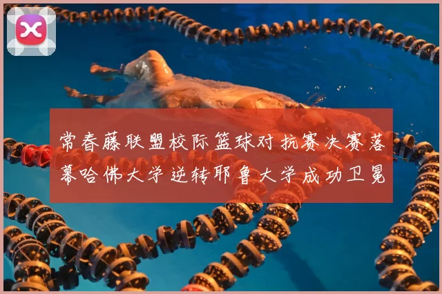 常春藤联盟校际篮球对抗赛决赛落幕哈佛大学逆转耶鲁大学成功卫冕冠军