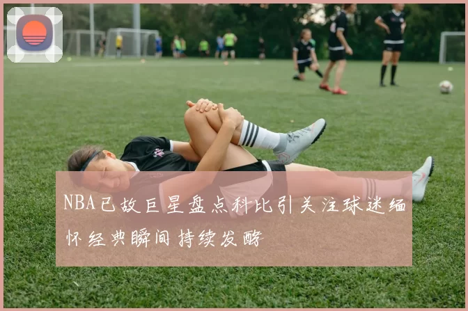 NBA已故巨星盘点科比引关注球迷缅怀经典瞬间持续发酵