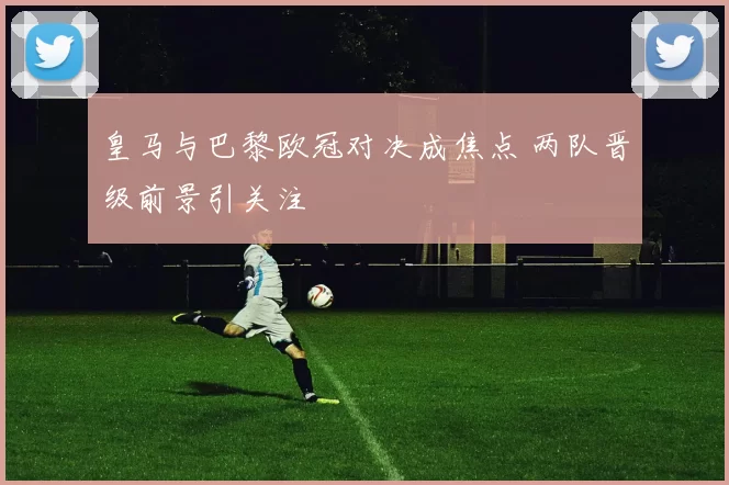 皇马与巴黎欧冠对决成焦点 两队晋级前景引关注