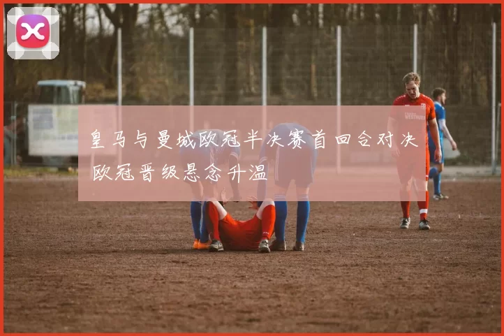 皇马与曼城欧冠半决赛首回合对决 欧冠晋级悬念升温