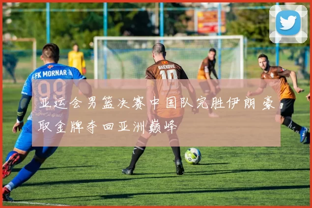亚运会男篮决赛中国队完胜伊朗 豪取金牌夺回亚洲巅峰