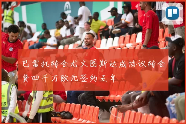 巴雷托转会尤文图斯达成协议转会费四千万欧元签约五年