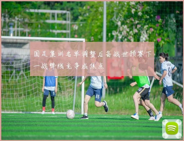 国足集训名单调整后备战世预赛下一战锋线竞争成焦点