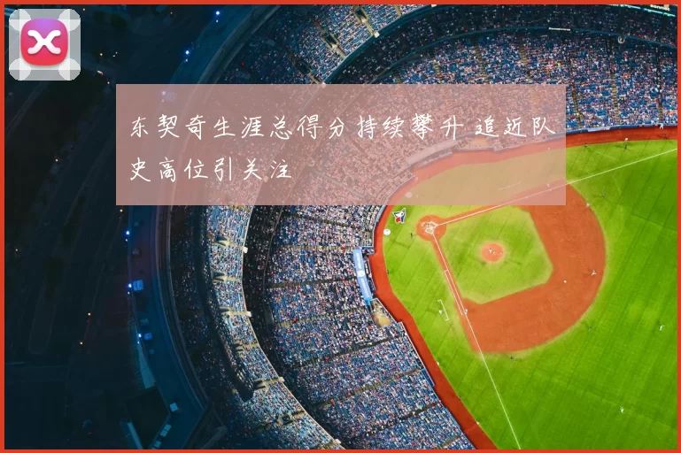 东契奇生涯总得分持续攀升 追近队史高位引关注