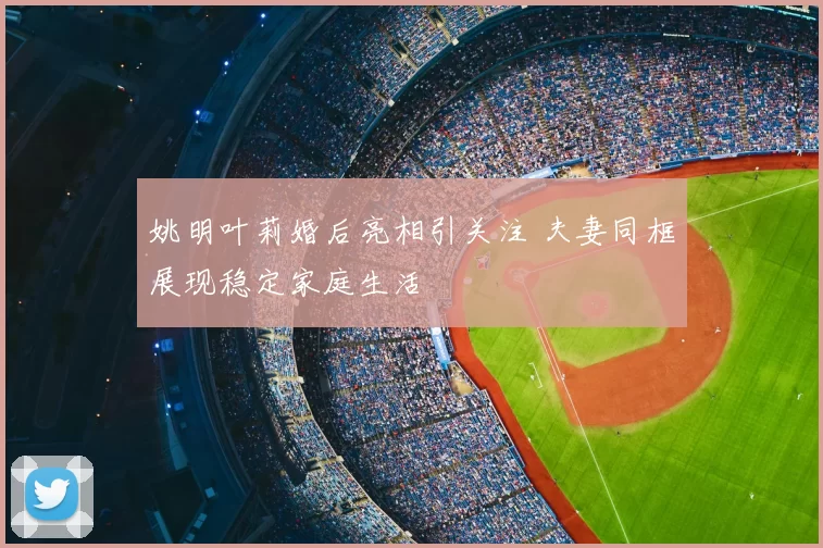 姚明叶莉婚后亮相引关注 夫妻同框展现稳定家庭生活