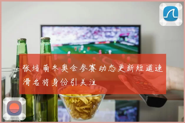 张培萌冬奥会参赛动态更新短道速滑名将身份引关注